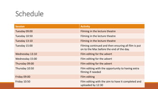 Schedule
Session Activity
Tuesday 09:00 Filming in the lecture theatre
Tuesday 10:50 Filming in the lecture theatre
Tuesday 13:10 Filming in the lecture theatre
Tuesday 15:00 Filming continued and then ensuring all film is put
on to the Mac before the end of the day.
Wednesday 13:10 Film editing for the advert
Wednesday 15:00 Film editing for the advert
Thursday 09:00 Film editing for the advert
Thursday 10:50 Film editing with the opportunity to having extra
filming if needed
Friday 09:00 Film editing
Friday 10:50 Film editing with the aim to have it completed and
uploaded by 12:30
 