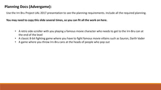 Planning Docs (Advergame):
Use the Irn Bru Project UAL 2017 presentation to see the planning requirements. Include all the required planning.
You may need to copy this slide several times, so you can fit all the work on here.
• A retro side-scroller with you playing a famous movie character who needs to get to the Irn-Bru can at
the end of the level
• A classic 8-bit fighting game where you have to fight famous movie villains such as Sauron, Darth Vader
• A game where you throw Irn-Bru cans at the heads of people who pop out
 