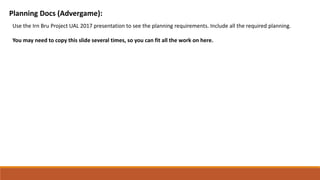 Planning Docs (Advergame):
Use the Irn Bru Project UAL 2017 presentation to see the planning requirements. Include all the required planning.
You may need to copy this slide several times, so you can fit all the work on here.
 