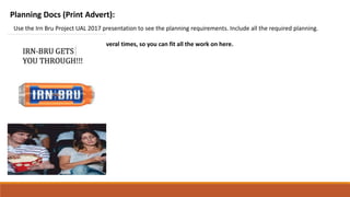 Planning Docs (Print Advert):
Use the Irn Bru Project UAL 2017 presentation to see the planning requirements. Include all the required planning.
You may need to copy this slide several times, so you can fit all the work on here.
 