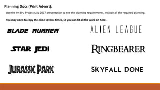 Planning Docs (Print Advert):
Use the Irn Bru Project UAL 2017 presentation to see the planning requirements. Include all the required planning.
You may need to copy this slide several times, so you can fit all the work on here.
 