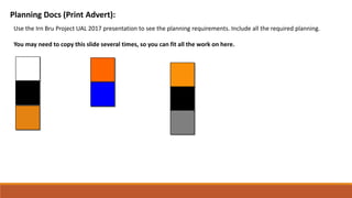 Planning Docs (Print Advert):
Use the Irn Bru Project UAL 2017 presentation to see the planning requirements. Include all the required planning.
You may need to copy this slide several times, so you can fit all the work on here.
 