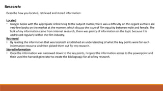 Research:
Describe how you located, retrieved and stored information:
Located
• Google books with the appropiate referencing to the subject matter, there was a difficulty on this regard as there are
very few books on the market at the moment which discuss the issue of film equality between male and female. The
bulk of my information came from internet research, there was plenty of information on the topic because it is
addressed regularly within the film industry.
Retrieved
• By reading the information that was located I established an understanding of what the key points were for each
information resource and then picked them out for my research.
Stored Information
• Once the information was narrowed down to the key points, I copied the information across to the powerpoint and
then used the harvard generator to create the bibliograpjy for all of my research.
 