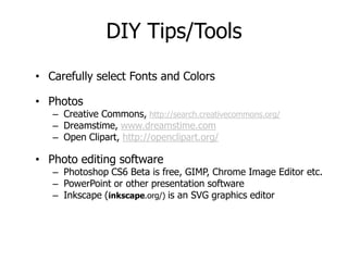 DIY Tips/Tools
• Carefully select Fonts and Colors

• Photos
   – Creative Commons, http://search.creativecommons.org/
   – Dreamstime, www.dreamstime.com
   – Open Clipart, http://openclipart.org/

• Photo editing software
   – Photoshop CS6 Beta is free, GIMP, Chrome Image Editor etc.
   – PowerPoint or other presentation software
   – Inkscape (inkscape.org/) is an SVG graphics editor
 