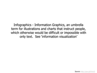 Infographics - Information Graphics, an umbrella
term for illustrations and charts that instruct people,
which otherwise would be difficult or impossible with
      only text. See ‘information visualization’




                                              Source: http://goo.gl/EHczO
 