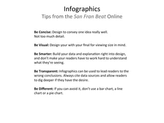 Infographics	
  
Tips	
  from	
  the	
  San	
  Fran	
  Beat	
  Online	
  
Be	
  Concise:	
  Design	
  to	
  convey	
  one	
  idea	
  really	
  well.	
  	
  
Not	
  too	
  much	
  detail.	
  
	
  	
  
Be	
  Visual:	
  Design	
  your	
  with	
  your	
  ﬁnal	
  for	
  viewing	
  size	
  in	
  mind.	
  
	
  	
  
Be	
  Smarter:	
  Build	
  your	
  data	
  and	
  explana3on	
  right	
  into	
  design,	
  
and	
  don’t	
  make	
  your	
  readers	
  have	
  to	
  work	
  hard	
  to	
  understand	
  
what	
  they’re	
  seeing.	
  	
  
	
  	
  
Be	
  Transparent:	
  Infographics	
  can	
  be	
  used	
  to	
  lead	
  readers	
  to	
  the	
  
wrong	
  conclusions.	
  Always	
  cite	
  data	
  sources	
  and	
  allow	
  readers	
  
to	
  dig	
  deeper	
  if	
  they	
  have	
  the	
  desire.	
  
	
  	
  
Be	
  Diﬀerent:	
  If	
  you	
  can	
  avoid	
  it,	
  don’t	
  use	
  a	
  bar	
  chart,	
  a	
  line	
  
chart	
  or	
  a	
  pie	
  chart.	
  
	
  	
  
	
  
 