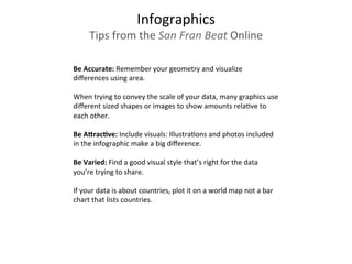 Be	
  Accurate:	
  Remember	
  your	
  geometry	
  and	
  visualize	
  
diﬀerences	
  using	
  area.	
  	
  
	
  
When	
  trying	
  to	
  convey	
  the	
  scale	
  of	
  your	
  data,	
  many	
  graphics	
  use	
  
diﬀerent	
  sized	
  shapes	
  or	
  images	
  to	
  show	
  amounts	
  rela3ve	
  to	
  
each	
  other.	
  
	
  	
  
Be	
  ADracEve:	
  Include	
  visuals:	
  Illustra3ons	
  and	
  photos	
  included	
  
in	
  the	
  infographic	
  make	
  a	
  big	
  diﬀerence.	
  
	
  	
  
Be	
  Varied:	
  Find	
  a	
  good	
  visual	
  style	
  that’s	
  right	
  for	
  the	
  data	
  
you’re	
  trying	
  to	
  share.	
  	
  
	
  
If	
  your	
  data	
  is	
  about	
  countries,	
  plot	
  it	
  on	
  a	
  world	
  map	
  not	
  a	
  bar	
  
chart	
  that	
  lists	
  countries.	
  	
  	
  
	
  
Infographics	
  
Tips	
  from	
  the	
  San	
  Fran	
  Beat	
  Online	
  
 