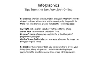 Be	
  Gracious:	
  Work	
  on	
  the	
  assump3on	
  that	
  your	
  infographic	
  may	
  be	
  
viewed	
  or	
  shared	
  without	
  the	
  ar3cle	
  you	
  originally	
  designed	
  it	
  for.	
  
Make	
  sure	
  that	
  the	
  ﬁnal	
  graphic	
  includes	
  the	
  following	
  pieces:	
  
	
  
Copyright,	
  to	
  be	
  explicit	
  about	
  any	
  rights	
  and	
  terms	
  of	
  use	
  
Source	
  data,	
  so	
  anyone	
  can	
  check	
  your	
  facts	
  
Designer’s	
  name,	
  always	
  give	
  credit	
  to	
  the	
  ar3st/illustrator/
programmer/designer	
  
Original	
  image/ar9cle	
  address,	
  so	
  anyone	
  who	
  sees	
  the	
  image	
  can	
  
ﬁnd	
  your	
  original	
  ar3cle	
  
	
  	
  
Be	
  CreaEve:	
  Use	
  whatever	
  tools	
  you	
  have	
  available	
  to	
  create	
  your	
  
infographic.	
  Many	
  infographics	
  can	
  be	
  created	
  using	
  simple	
  
applica3ons	
  like	
  a	
  vector	
  drawing	
  or	
  an	
  image	
  edi3ng	
  program.	
  	
  
	
  	
  
	
  
Infographics	
  
Tips	
  from	
  the	
  San	
  Fran	
  Beat	
  Online	
  
 