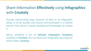 Visually representing large amounts of data in an infographic
allows it to be quickly and clearly communicated in a holistic
manner that doesn’t require background knowledge to analyze
it.
We’ve compiled a list of Editable Infographic Templates
available in Creately. You can draw your Infographic by using our
online Editor, Creately.
Share Information Effectively using Infographics
with Creately