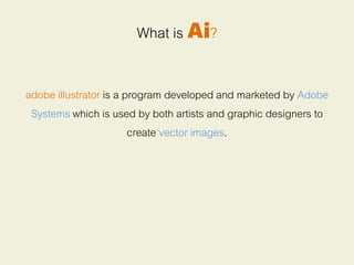 What is Ai?
adobe illustrator is a program developed and marketed by Adobe
Systems which is used by both artists and graphic designers to
create vector images.
 