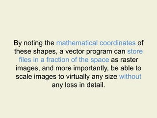 By noting the mathematical coordinates of
these shapes, a vector program can store
files in a fraction of the space as raster
images, and more importantly, be able to
scale images to virtually any size without
any loss in detail.
 