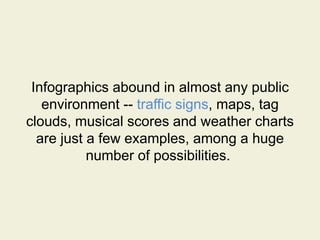 Infographics abound in almost any public
environment -- traffic signs, maps, tag
clouds, musical scores and weather charts
are just a few examples, among a huge
number of possibilities.