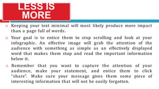 LESS IS
MORE
 Keeping your text minimal will most likely produce more impact
than a page full of words.
 Your goal is to entice them to stop scrolling and look at your
infographic. An effective image will grab the attention of the
audience with something as simple as an effectively displayed
word that makes them stop and read the important information
below it.
audience, make your statement, and entice them to
 Remember that you want to capture the attention of your
click
“share”. Make sure your message gives them some piece of
interesting information that will not be easily forgotten.
 