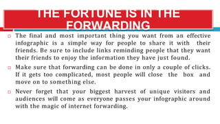 THE FORTUNE IS IN THE
FORWARDING
 The final and most important thing you want from an effective
infographic is a simple way for people to share it with their
friends. Be sure to include links reminding people that they want
their friends to enjoy the information they have just found.
 Make sure that forwarding can be done in only a couple of clicks.
If it gets too complicated, most people will close the box and
move on to something else.
 Never forget that your biggest harvest of unique visitors and
audiences will come as everyone passes your infographic around
with the magic of internet forwarding.
 