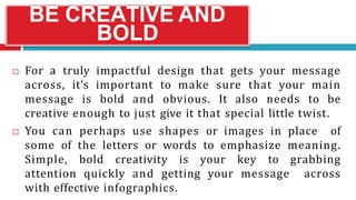 BE CREATIVE AND
BOLD
 For a truly impactful design that gets your message
across, it’s important to make sure that your main
message is bold and obvious. It also needs to be
creative enough to just give it that special little twist.
 You can perhaps use shapes or images in place of
some of the letters or words to emphasize meaning.
Simple, bold creativity is your key to grabbing
attention quickly and getting your message across
with effective infographics.
 