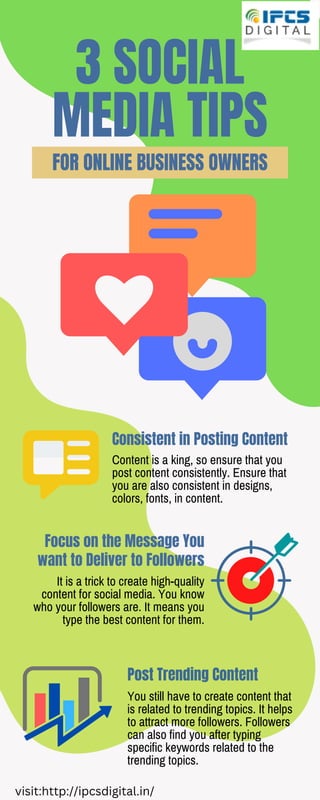 3 SOCIAL
MEDIA TIPS
FOR ONLINE BUSINESS OWNERS
Consistent in Posting Content
Post Trending Content
Focus on the Message You
want to Deliver to Followers
Content is a king, so ensure that you
post content consistently. Ensure that
you are also consistent in designs,
colors, fonts, in content.
You still have to create content that
is related to trending topics. It helps
to attract more followers. Followers
can also find you after typing
specific keywords related to the
trending topics.
It is a trick to create high-quality
content for social media. You know
who your followers are. It means you
type the best content for them.
visit:http://ipcsdigital.in/
 