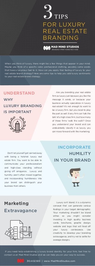 3TIPS
FOR LUXURY
REAL ESTATE
BRANDING
UNDERSTAND
WHY
LUXURY BRANDING
IS IMPORTANT
Are you branding your real estate
ﬁrm as luxury just because you like the
message it sends, or because your
business actually specializes in luxury
real estate? It’s not enough to want to
be a luxury ﬁrm, but you need to play
the part as well. Every ﬁrm can ‘talk the
talk’ of a high-class ﬁrm, but how many
of those ﬁrms ‘walk the walk’? Once
you understand your brand and can
undoubtedly classify it as luxury, you
can move forward with the marketing.
INCORPORATE
HUMILITY
IN YOUR BRAND
Don’t let yourself get carried away
with being a hotshot luxury real
estate ﬁrm. You want to be able to
communicate your professionalism
and high-class standing without
giving off arrogance. Luxury and
humility aren’t often mixed together,
and incorporating humbleness into
your brand can distinguish your
business from others.
Marketing
Extravagance
Luxury isn’t bland; it is a dynamic
concept that can generate various
feelings in your target demographic.
Your marketing shouldn’t be bland
either, so you might consider
investing in high quality business
cards, brochures, graphic design,
website and logo that will feed off
your luxury centerpiece. Use
creativity to develop your branding
extravagance, and try not to settle for
average designs.
When you think of luxury, there might be a few things that appear in your mind.
Maybe you think of a speciﬁc color, professional clothing, possibly some words
that have a luxurious feel to it. How can you apply that feeling of luxury to your
real estate brand strategy? Here are some tips to help you add luxury sentiments
to your real estate brand strategy.
If you need help establishing a luxury brand identity for your ﬁrm, feel free to
contact us at Mad Mind Studios and we can help you on your way to success.
310.402.1613 | www. MadMindStudios.com
 