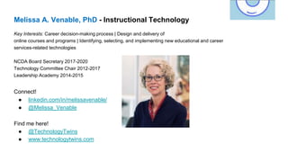 Melissa A. Venable, PhD - Instructional Technology
Key Interests: Career decision-making process | Design and delivery of
online courses and programs | Identifying, selecting, and implementing new educational and career
services-related technologies
NCDA Board Secretary 2017-2020
Technology Committee Chair 2012-2017
Leadership Academy 2014-2015
Connect!
● linkedin.com/in/melissavenable/
● @Melissa_Venable
Find me here!
● @TechnologyTwins
● www.technologytwins.com
 