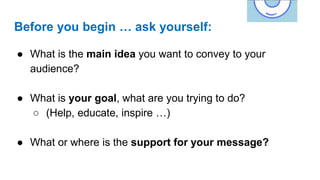 Before you begin … ask yourself:
● What is the main idea you want to convey to your
audience?
● What is your goal, what are you trying to do?
○ (Help, educate, inspire …)
● What or where is the support for your message?
 