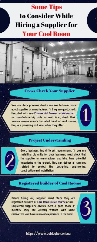 Some Tips
to Consider While
Hiring a Supplier for
Your Cool Room
Cross-Check Your Supplier
Project Understanding
You can check previous clients' reviews to know more
about supplier or manufacturer. If they are good, check
they deal with small
or manufacture big units as well. Also, check their
service measurements for what kind of cool rooms
they are providing and what other they offer.
Every business has different requirements. If you are
installing big units for your business, must check that
the supplier or manufacturer you hire, have potential
knowledge of the project. They can deliver all services
related to project like designing, engineering,
construction and installation.
Before hiring any supplier, must check they are
registered builders of or not.
Registered suppliers always have a good team of
builders. They are already worked with some
contractors and have relevant experience in the field.
Registered builder of Cool Rooms
Commercial Freezer in Melbourne
Cool Room in Melbourne
https://www.coldcube.com.au
 