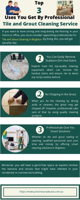 Experts have the top-quality cleaning
equipment which can remove the
hardest stains and ensure not to leave
any sticky residue behind.
When you do the cleaning by strong
acids or cleaners, the grout may get
chipped off. However, professionals take
care of that by using quality cleaning
products.
No Chipping in the Grout
Whether its tile and grout sealing or
cleaning, qualified personnel save your
time and money by offering smart
cleaning solutions in Brighton.
Professionals Give You
Smart Solutions
Top
3
Uses You Get By Professional
Tile and Grout Cleaning Service
You Can Easily Remove
Stubborn Dirt And Stains
If you want to have strong and long-lasting tile flooring in your
home or office, you must consider appointing professionals for
. By doing this, you will get
benefits like:
Moreover, you will have a germ-free space as experts remove
the bacteria and viruses that might have infested in your
residential or commercial building.
Tile and Grout Cleaning in Brighton
https://www.pristinecarpetcare.com.au
 