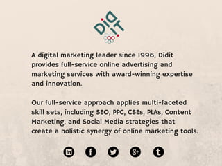 A digital marketing leader since 1996, Didit  
provides full-service online advertising and marketing
services with award-winning expertise and innovation.
Our full-service approach applies multi-faceted skill
sets, including SEO, PPC, CSEs, PLAs, Content
Marketing, and Social Media strategies that create a
holistic synergy of online marketing tools.
 