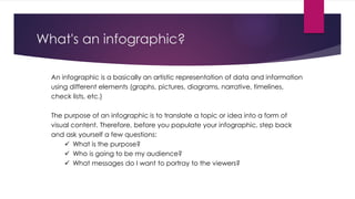 What's an infographic?
An infographic is a basically an artistic representation of data and information
using different elements (graphs, pictures, diagrams, narrative, timelines,
check lists, etc.)
The purpose of an infographic is to translate a topic or idea into a form of
visual content. Therefore, before you populate your infographic, step back
and ask yourself a few questions:
 What is the purpose?
 Who is going to be my audience?
 What messages do I want to portray to the viewers?
 