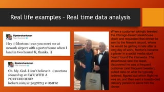 Real life examples – Real time data analysis
When a customer jokingly tweeted
the Chicago-based steakhouse
chain and requested that dinner be
sent to the Newark airport, where
he would be getting in late after a
long day of work, Morton's became
a player in a social media stunt
heard 'round the Interwebs. The
steakhouse saw the tweet,
discovered he was a frequent
customer (and frequent tweeter),
pulled data on what he typically
ordered, figured out which flight he
was on, and then sent a tuxedo-clad
delivery person to serve him his
dinner.
 
