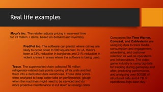 Real life examples
Macy's Inc. The retailer adjusts pricing in near-real time
for 73 million + items, based on demand and inventory.
PredPol Inc. The software can predict where crimes are
likely to occur down to 500 square feet. In LA, there's
been a 33% reduction in burglaries and 21% reduction in
violent crimes in areas where the software is being used.
Tesco. The supermarket chain collected 70 million
refrigerator-related data points coming off its units and fed
them into a dedicated data warehouse. Those data points
were analyzed to keep better tabs on performance, gauge
when the machines might need to be serviced and do
more proactive maintenance to cut down on energy costs
Companies like Time Warner,
Comcast, and Cablevision are
using big data to track media
consumption and engagement,
advertising, and customer
retention as well as operations
and infrastructure. The video
game industry is using big data
for tracking during gameplay and
after, predicting performance,
and analyzing over 500GB of
structured data and 4 TB of
operational logs each day.
 
