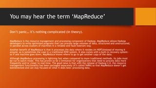 You may hear the term ‘MapReduce’
Don’t panic… it’s nothing complicated (in theory).
MapReduce is the resource management and processing component of Hadoop. MapReduce allows Hadoop
developers to write optimized programs that can process large volumes of data, structured and unstructured,
in parallel across clusters of machines in a reliable and fault-tolerant way.
Another benefit of MapReduce is that it processes the data where it resides (in HDFS)instead of moving it
around, as is sometimes the case in a traditional EDW system. It also comes with a built-in recovery system –
so if one machine goes down, MapReduce knows where to go to get another copy of the data.
Although MapReduce processing is lightning fast when compared to more traditional methods, its jobs must
be run in batch mode. This has proven to be a limitation for organizations that need to process data more
frequently and/or closer to real time. The good news is that with the release of Hadoop 2.0, the resource
management functionality has been packaged separately (it’s called YARN) so that MapReduce doesn’t get
bottlenecked and can stay focused on what it does best: processing data.
 