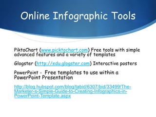 Online Infographic Tools
PiktoChart (www.picktochart.com) Free tools with simple
advanced features and a variety of templates
Glogster (http://edu.glogster.com) Interactive posters
PowerPoint - Free templates to use within a
PowerPoint Presentation
http://blog.hubspot.com/blog/tabid/6307/bid/33499/The-
Marketer-s-Simple-Guide-to-Creating-Infographics-in-
PowerPoint-Template.aspx
 