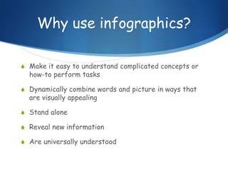 Why use infographics?
S Make it easy to understand complicated concepts or
how-to perform tasks
S Dynamically combine words and picture in ways that
are visually appealing
S Stand alone
S Reveal new information
S Are universally understood
 