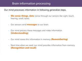 Our mind processes information in following generalize steps,
We sense things, data (sense through our sensors like sight, touch,
hearing, smell, taste)
Our sensors send messages to our brain
Our mind process these messages and make information
(Understanding)
Our mind stores this information in memory (Remembering)
Next time when we need, our mind provides information from memory.
(Recognition and recall)
 