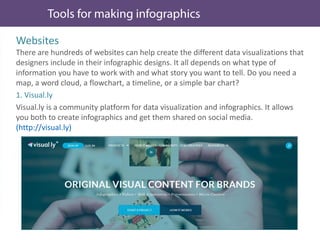 Websites
There are hundreds of websites can help create the different data visualizations that
designers include in their infographic designs. It all depends on what type of
information you have to work with and what story you want to tell. Do you need a
map, a word cloud, a flowchart, a timeline, or a simple bar chart?
1. Visual.ly
Visual.ly is a community platform for data visualization and infographics. It allows
you both to create infographics and get them shared on social media.
(http://visual.ly)
 