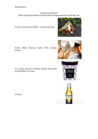 Beth Geldard
Veganuary products
100s of vegan products reviewed and recommended by people like you
Frozen- Fry meat free Mince – Mexican burrito
Fresh- Midas Boursun Garlic Herb Creamy
Cheese
Ice cream- Bessant & Drarys Vanilla Flavoured
coconut Milk ice cream
Corona-
