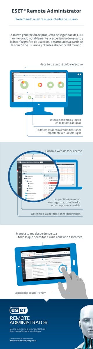 ESET®Remote Administrator
Presentando nuestra nueva interfaz de usuario
La nueva generación de productos de seguridad de ESET
han mejorado notablemente la experiencia de usuario y
la interfaz gráﬁca de usuarios, desarrolladas a partir de
la opinión de usuarios y clientes alrededor del mundo.
Hace tu trabajo rápido y efectivo
Disposición limpia y lógica
en todas las pantallas
Todas las estadísticas y notiﬁcaciones
importantes en un solo lugar
Consola web de fácil acceso
Las plantillas permiten
usar registros, combinarlos
y crear reportes a medida
Obtén solo las notiﬁcaciones importantes
Maneja tu red desde donde sea
- todo lo que necesitas es una conexión a Internet
Experiencia touch-friendly
Maneja fácilmente la seguridad de la red
de tu compañía desde un solo lugar.
www.eset-la.com/empresas
Conoce más sobre las nuevas versiones:
 