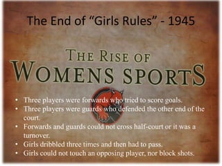 The End of “Girls Rules” - 1945




• Three players were forwards who tried to score goals.
• Three players were guards who defended the other end of the
  court.
• Forwards and guards could not cross half-court or it was a
  turnover.
• Girls dribbled three times and then had to pass.
• Girls could not touch an opposing player, nor block shots.
 
