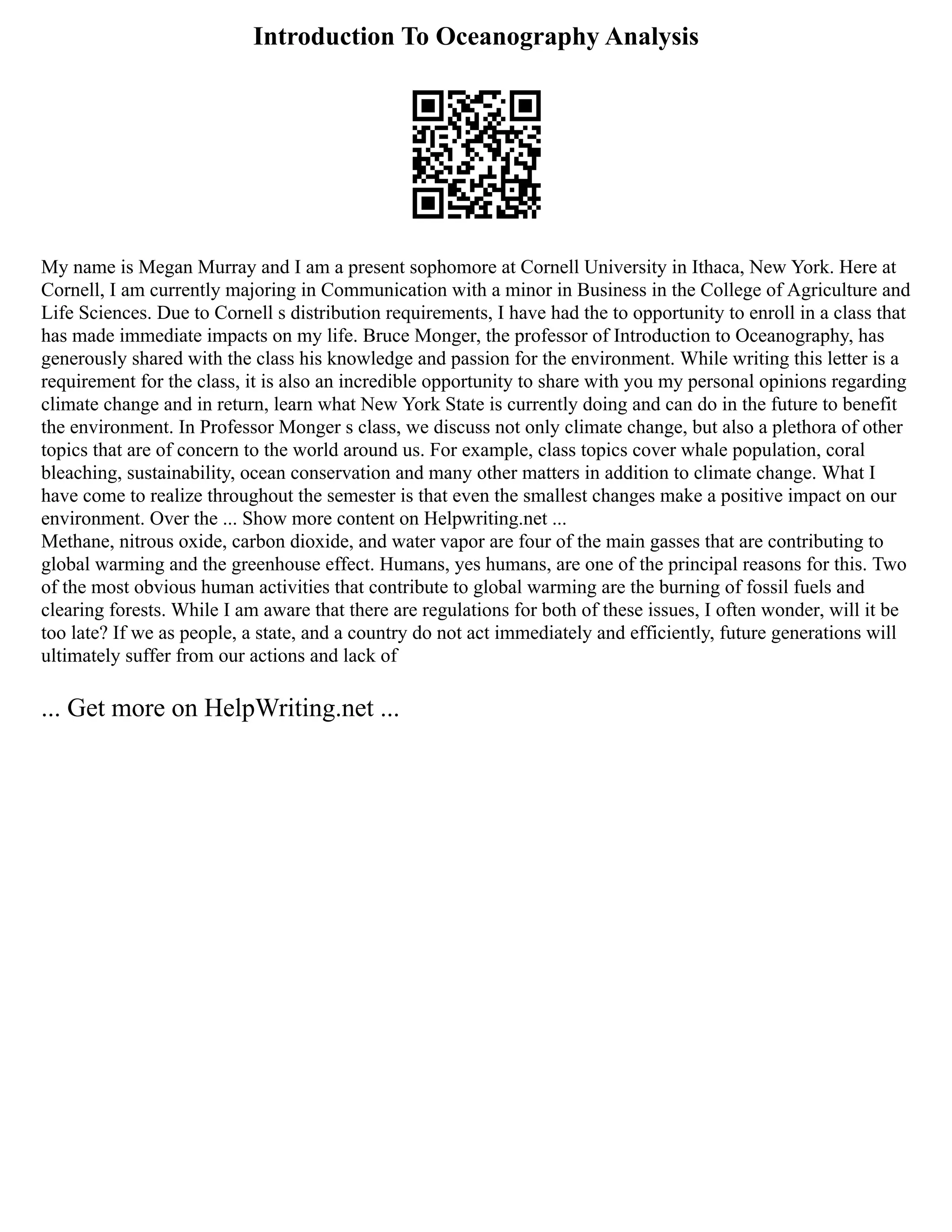 Introduction To Oceanography Analysis
My name is Megan Murray and I am a present sophomore at Cornell University in Ithaca, New York. Here at
Cornell, I am currently majoring in Communication with a minor in Business in the College of Agriculture and
Life Sciences. Due to Cornell s distribution requirements, I have had the to opportunity to enroll in a class that
has made immediate impacts on my life. Bruce Monger, the professor of Introduction to Oceanography, has
generously shared with the class his knowledge and passion for the environment. While writing this letter is a
requirement for the class, it is also an incredible opportunity to share with you my personal opinions regarding
climate change and in return, learn what New York State is currently doing and can do in the future to benefit
the environment. In Professor Monger s class, we discuss not only climate change, but also a plethora of other
topics that are of concern to the world around us. For example, class topics cover whale population, coral
bleaching, sustainability, ocean conservation and many other matters in addition to climate change. What I
have come to realize throughout the semester is that even the smallest changes make a positive impact on our
environment. Over the ... Show more content on Helpwriting.net ...
Methane, nitrous oxide, carbon dioxide, and water vapor are four of the main gasses that are contributing to
global warming and the greenhouse effect. Humans, yes humans, are one of the principal reasons for this. Two
of the most obvious human activities that contribute to global warming are the burning of fossil fuels and
clearing forests. While I am aware that there are regulations for both of these issues, I often wonder, will it be
too late? If we as people, a state, and a country do not act immediately and efficiently, future generations will
ultimately suffer from our actions and lack of
... Get more on HelpWriting.net ...
 
