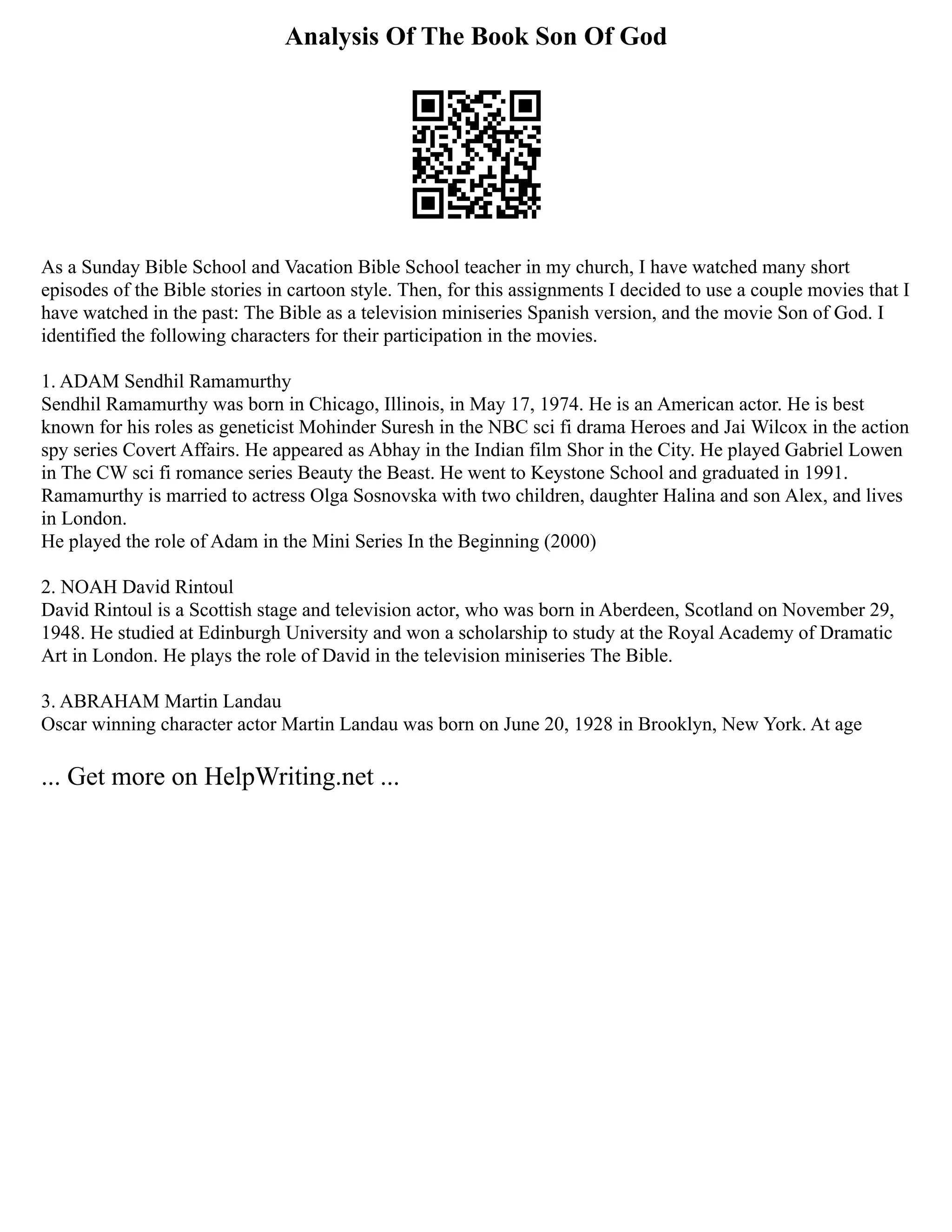 Analysis Of The Book Son Of God
As a Sunday Bible School and Vacation Bible School teacher in my church, I have watched many short
episodes of the Bible stories in cartoon style. Then, for this assignments I decided to use a couple movies that I
have watched in the past: The Bible as a television miniseries Spanish version, and the movie Son of God. I
identified the following characters for their participation in the movies.
1. ADAM Sendhil Ramamurthy
Sendhil Ramamurthy was born in Chicago, Illinois, in May 17, 1974. He is an American actor. He is best
known for his roles as geneticist Mohinder Suresh in the NBC sci fi drama Heroes and Jai Wilcox in the action
spy series Covert Affairs. He appeared as Abhay in the Indian film Shor in the City. He played Gabriel Lowen
in The CW sci fi romance series Beauty the Beast. He went to Keystone School and graduated in 1991.
Ramamurthy is married to actress Olga Sosnovska with two children, daughter Halina and son Alex, and lives
in London.
He played the role of Adam in the Mini Series In the Beginning (2000)
2. NOAH David Rintoul
David Rintoul is a Scottish stage and television actor, who was born in Aberdeen, Scotland on November 29,
1948. He studied at Edinburgh University and won a scholarship to study at the Royal Academy of Dramatic
Art in London. He plays the role of David in the television miniseries The Bible.
3. ABRAHAM Martin Landau
Oscar winning character actor Martin Landau was born on June 20, 1928 in Brooklyn, New York. At age
... Get more on HelpWriting.net ...
 
