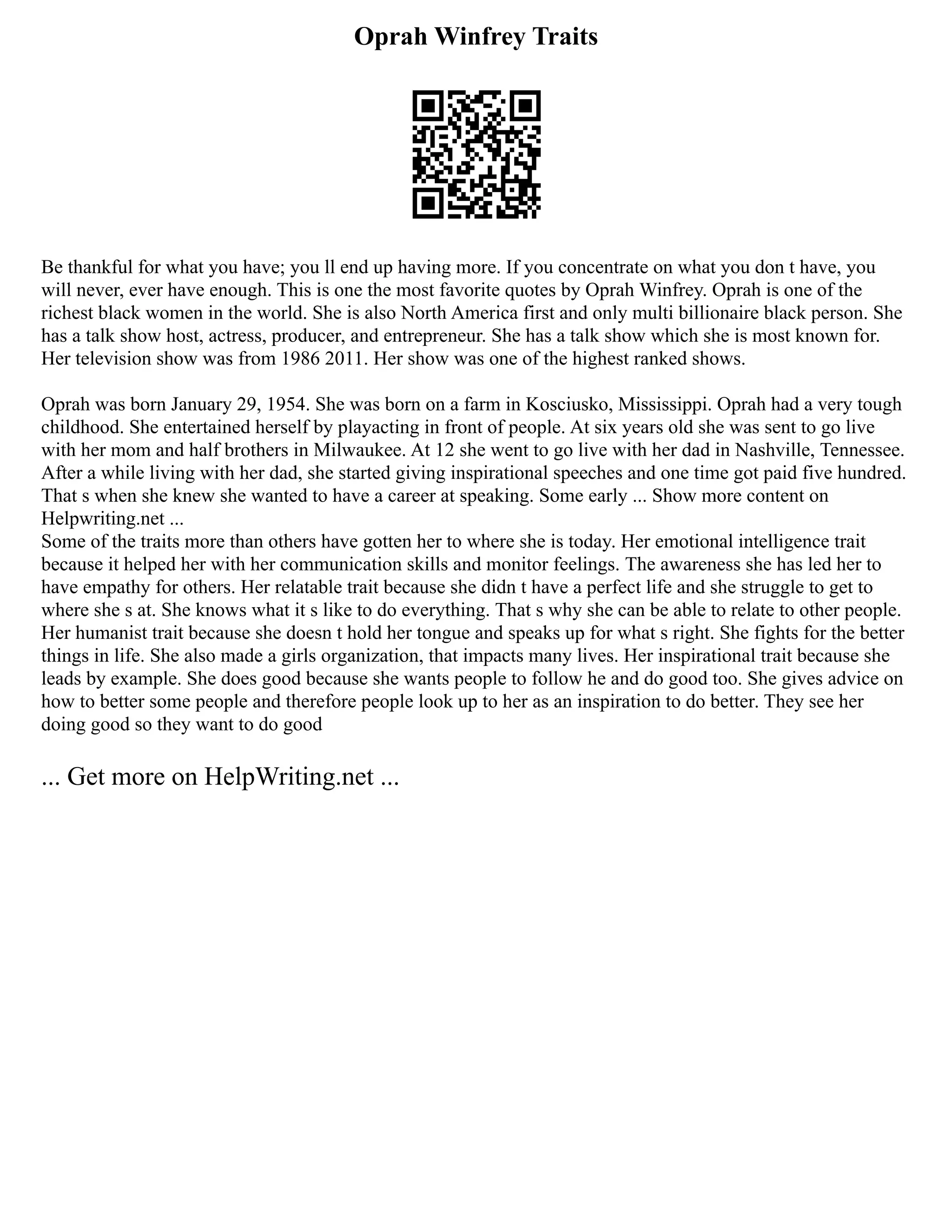 Oprah Winfrey Traits
Be thankful for what you have; you ll end up having more. If you concentrate on what you don t have, you
will never, ever have enough. This is one the most favorite quotes by Oprah Winfrey. Oprah is one of the
richest black women in the world. She is also North America first and only multi billionaire black person. She
has a talk show host, actress, producer, and entrepreneur. She has a talk show which she is most known for.
Her television show was from 1986 2011. Her show was one of the highest ranked shows.
Oprah was born January 29, 1954. She was born on a farm in Kosciusko, Mississippi. Oprah had a very tough
childhood. She entertained herself by playacting in front of people. At six years old she was sent to go live
with her mom and half brothers in Milwaukee. At 12 she went to go live with her dad in Nashville, Tennessee.
After a while living with her dad, she started giving inspirational speeches and one time got paid five hundred.
That s when she knew she wanted to have a career at speaking. Some early ... Show more content on
Helpwriting.net ...
Some of the traits more than others have gotten her to where she is today. Her emotional intelligence trait
because it helped her with her communication skills and monitor feelings. The awareness she has led her to
have empathy for others. Her relatable trait because she didn t have a perfect life and she struggle to get to
where she s at. She knows what it s like to do everything. That s why she can be able to relate to other people.
Her humanist trait because she doesn t hold her tongue and speaks up for what s right. She fights for the better
things in life. She also made a girls organization, that impacts many lives. Her inspirational trait because she
leads by example. She does good because she wants people to follow he and do good too. She gives advice on
how to better some people and therefore people look up to her as an inspiration to do better. They see her
doing good so they want to do good
... Get more on HelpWriting.net ...
 