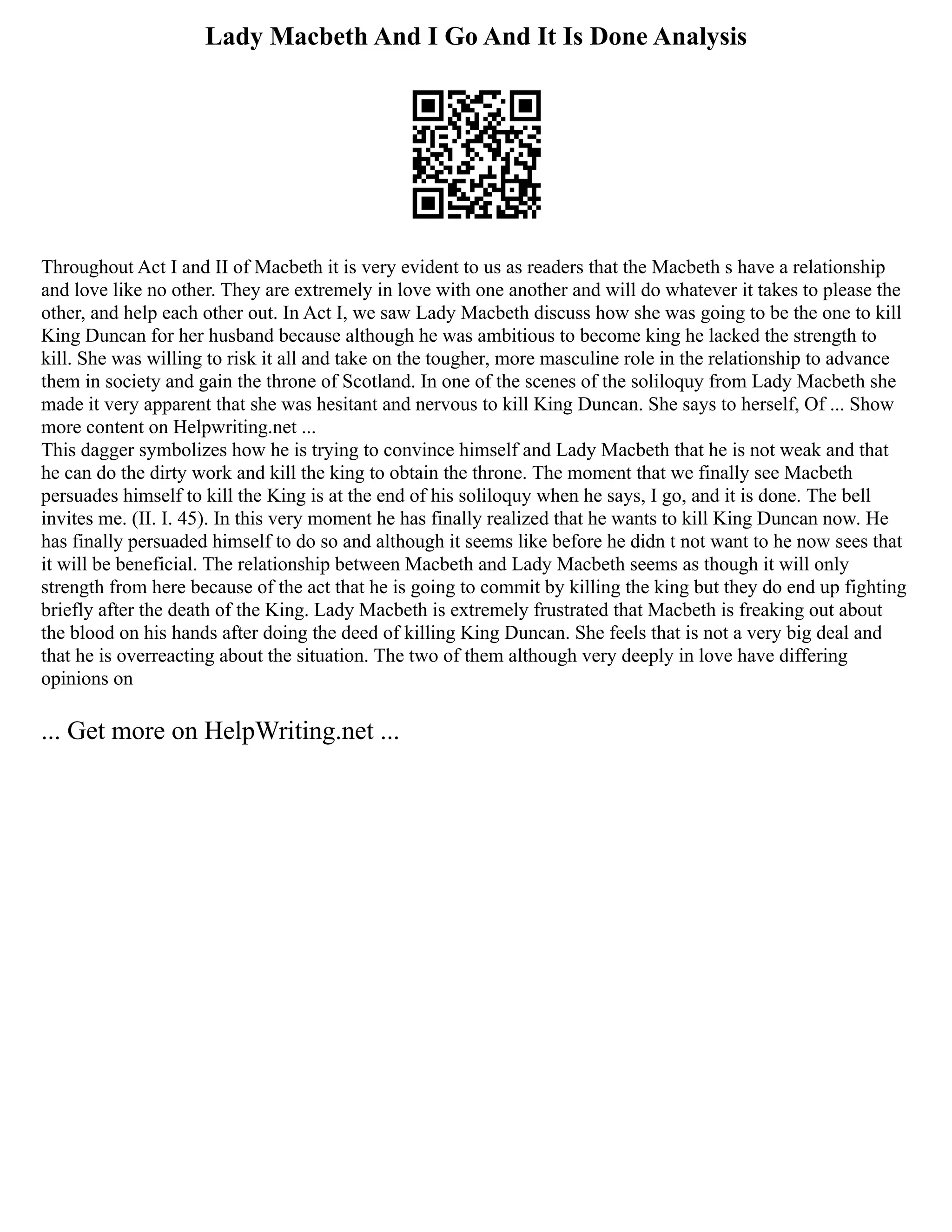 Lady Macbeth And I Go And It Is Done Analysis
Throughout Act I and II of Macbeth it is very evident to us as readers that the Macbeth s have a relationship
and love like no other. They are extremely in love with one another and will do whatever it takes to please the
other, and help each other out. In Act I, we saw Lady Macbeth discuss how she was going to be the one to kill
King Duncan for her husband because although he was ambitious to become king he lacked the strength to
kill. She was willing to risk it all and take on the tougher, more masculine role in the relationship to advance
them in society and gain the throne of Scotland. In one of the scenes of the soliloquy from Lady Macbeth she
made it very apparent that she was hesitant and nervous to kill King Duncan. She says to herself, Of ... Show
more content on Helpwriting.net ...
This dagger symbolizes how he is trying to convince himself and Lady Macbeth that he is not weak and that
he can do the dirty work and kill the king to obtain the throne. The moment that we finally see Macbeth
persuades himself to kill the King is at the end of his soliloquy when he says, I go, and it is done. The bell
invites me. (II. I. 45). In this very moment he has finally realized that he wants to kill King Duncan now. He
has finally persuaded himself to do so and although it seems like before he didn t not want to he now sees that
it will be beneficial. The relationship between Macbeth and Lady Macbeth seems as though it will only
strength from here because of the act that he is going to commit by killing the king but they do end up fighting
briefly after the death of the King. Lady Macbeth is extremely frustrated that Macbeth is freaking out about
the blood on his hands after doing the deed of killing King Duncan. She feels that is not a very big deal and
that he is overreacting about the situation. The two of them although very deeply in love have differing
opinions on
... Get more on HelpWriting.net ...
 