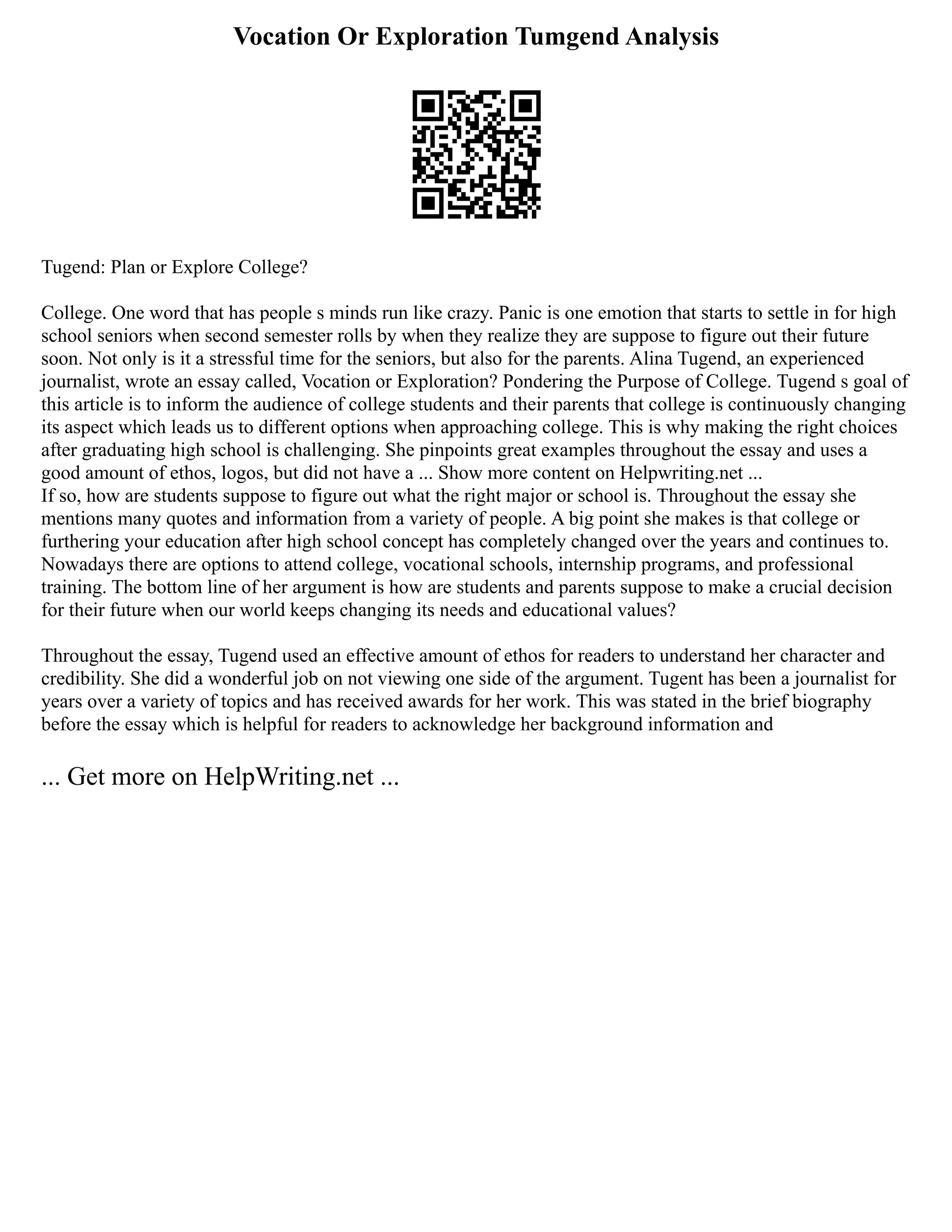 Vocation Or Exploration Tumgend Analysis
Tugend: Plan or Explore College?
College. One word that has people s minds run like crazy. Panic is one emotion that starts to settle in for high
school seniors when second semester rolls by when they realize they are suppose to figure out their future
soon. Not only is it a stressful time for the seniors, but also for the parents. Alina Tugend, an experienced
journalist, wrote an essay called, Vocation or Exploration? Pondering the Purpose of College. Tugend s goal of
this article is to inform the audience of college students and their parents that college is continuously changing
its aspect which leads us to different options when approaching college. This is why making the right choices
after graduating high school is challenging. She pinpoints great examples throughout the essay and uses a
good amount of ethos, logos, but did not have a ... Show more content on Helpwriting.net ...
If so, how are students suppose to figure out what the right major or school is. Throughout the essay she
mentions many quotes and information from a variety of people. A big point she makes is that college or
furthering your education after high school concept has completely changed over the years and continues to.
Nowadays there are options to attend college, vocational schools, internship programs, and professional
training. The bottom line of her argument is how are students and parents suppose to make a crucial decision
for their future when our world keeps changing its needs and educational values?
Throughout the essay, Tugend used an effective amount of ethos for readers to understand her character and
credibility. She did a wonderful job on not viewing one side of the argument. Tugent has been a journalist for
years over a variety of topics and has received awards for her work. This was stated in the brief biography
before the essay which is helpful for readers to acknowledge her background information and
... Get more on HelpWriting.net ...
 