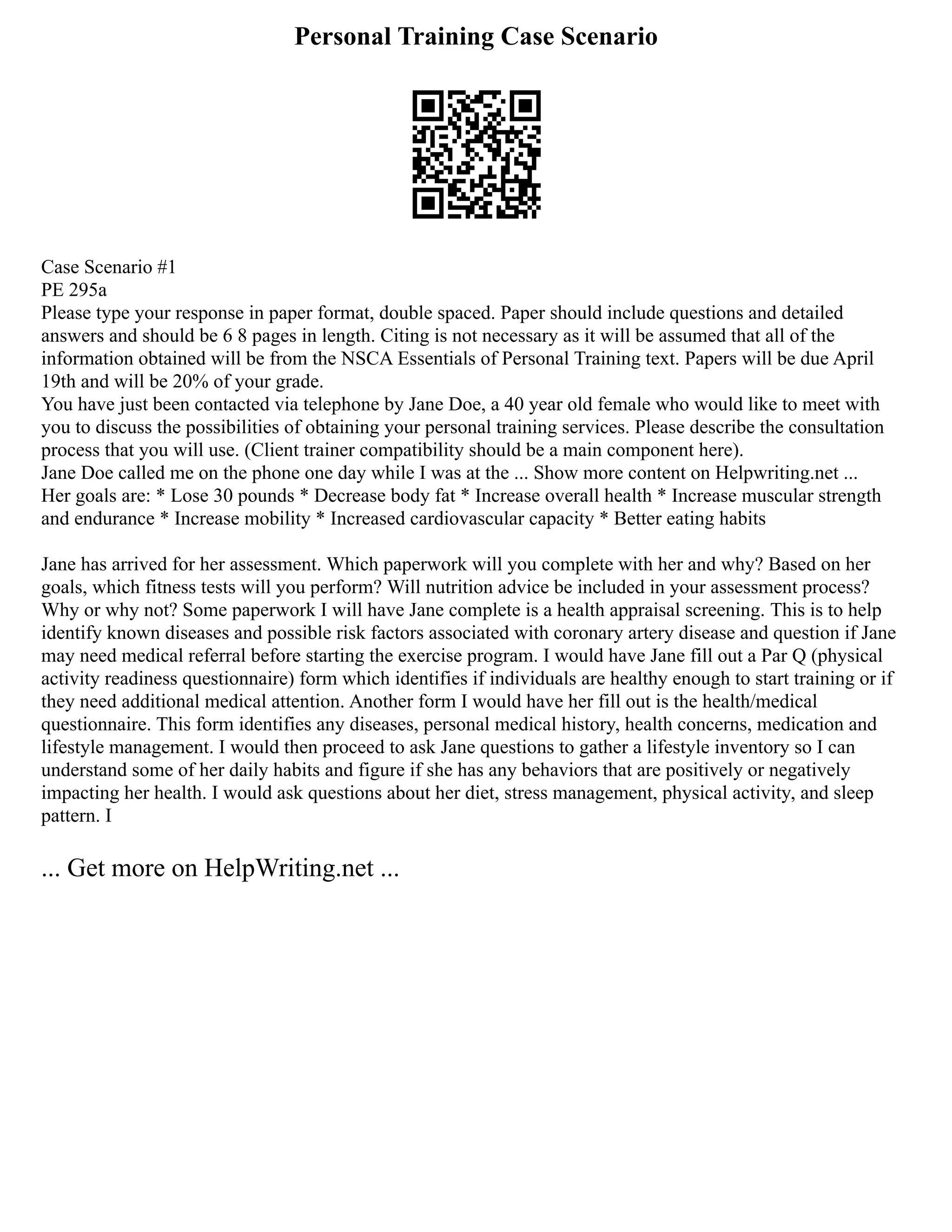 Personal Training Case Scenario
Case Scenario #1
PE 295a
Please type your response in paper format, double spaced. Paper should include questions and detailed
answers and should be 6 8 pages in length. Citing is not necessary as it will be assumed that all of the
information obtained will be from the NSCA Essentials of Personal Training text. Papers will be due April
19th and will be 20% of your grade.
You have just been contacted via telephone by Jane Doe, a 40 year old female who would like to meet with
you to discuss the possibilities of obtaining your personal training services. Please describe the consultation
process that you will use. (Client trainer compatibility should be a main component here).
Jane Doe called me on the phone one day while I was at the ... Show more content on Helpwriting.net ...
Her goals are: * Lose 30 pounds * Decrease body fat * Increase overall health * Increase muscular strength
and endurance * Increase mobility * Increased cardiovascular capacity * Better eating habits
Jane has arrived for her assessment. Which paperwork will you complete with her and why? Based on her
goals, which fitness tests will you perform? Will nutrition advice be included in your assessment process?
Why or why not? Some paperwork I will have Jane complete is a health appraisal screening. This is to help
identify known diseases and possible risk factors associated with coronary artery disease and question if Jane
may need medical referral before starting the exercise program. I would have Jane fill out a Par Q (physical
activity readiness questionnaire) form which identifies if individuals are healthy enough to start training or if
they need additional medical attention. Another form I would have her fill out is the health/medical
questionnaire. This form identifies any diseases, personal medical history, health concerns, medication and
lifestyle management. I would then proceed to ask Jane questions to gather a lifestyle inventory so I can
understand some of her daily habits and figure if she has any behaviors that are positively or negatively
impacting her health. I would ask questions about her diet, stress management, physical activity, and sleep
pattern. I
... Get more on HelpWriting.net ...
 