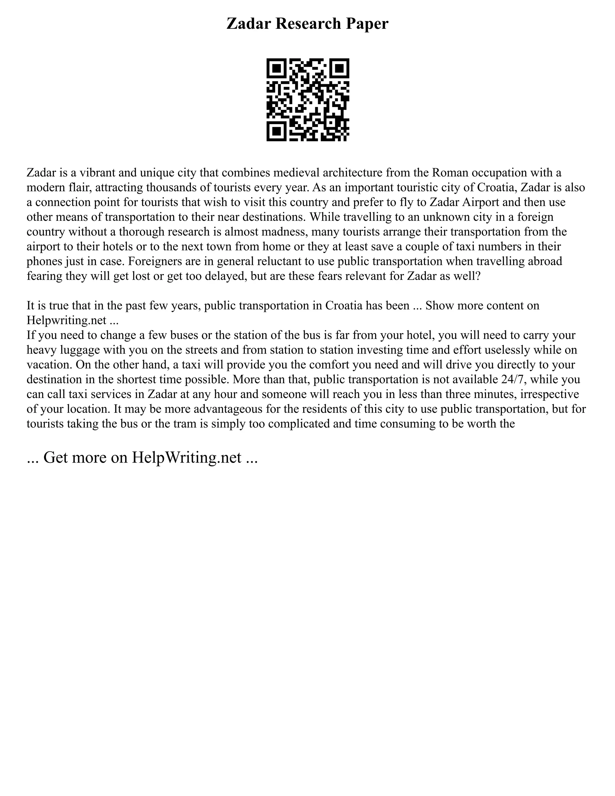 Zadar Research Paper
Zadar is a vibrant and unique city that combines medieval architecture from the Roman occupation with a
modern flair, attracting thousands of tourists every year. As an important touristic city of Croatia, Zadar is also
a connection point for tourists that wish to visit this country and prefer to fly to Zadar Airport and then use
other means of transportation to their near destinations. While travelling to an unknown city in a foreign
country without a thorough research is almost madness, many tourists arrange their transportation from the
airport to their hotels or to the next town from home or they at least save a couple of taxi numbers in their
phones just in case. Foreigners are in general reluctant to use public transportation when travelling abroad
fearing they will get lost or get too delayed, but are these fears relevant for Zadar as well?
It is true that in the past few years, public transportation in Croatia has been ... Show more content on
Helpwriting.net ...
If you need to change a few buses or the station of the bus is far from your hotel, you will need to carry your
heavy luggage with you on the streets and from station to station investing time and effort uselessly while on
vacation. On the other hand, a taxi will provide you the comfort you need and will drive you directly to your
destination in the shortest time possible. More than that, public transportation is not available 24/7, while you
can call taxi services in Zadar at any hour and someone will reach you in less than three minutes, irrespective
of your location. It may be more advantageous for the residents of this city to use public transportation, but for
tourists taking the bus or the tram is simply too complicated and time consuming to be worth the
... Get more on HelpWriting.net ...
 