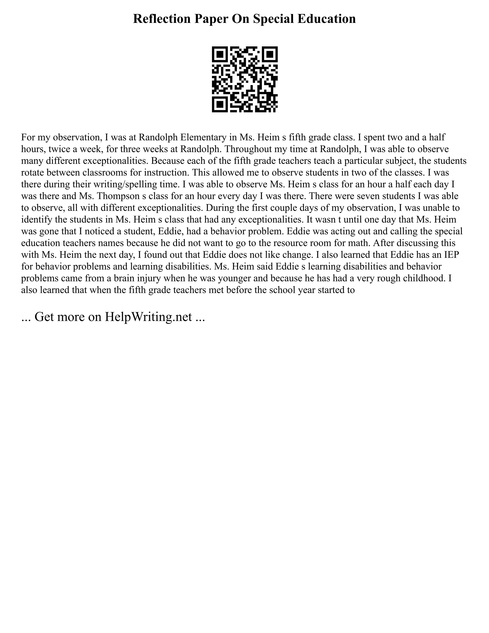 Reflection Paper On Special Education
For my observation, I was at Randolph Elementary in Ms. Heim s fifth grade class. I spent two and a half
hours, twice a week, for three weeks at Randolph. Throughout my time at Randolph, I was able to observe
many different exceptionalities. Because each of the fifth grade teachers teach a particular subject, the students
rotate between classrooms for instruction. This allowed me to observe students in two of the classes. I was
there during their writing/spelling time. I was able to observe Ms. Heim s class for an hour a half each day I
was there and Ms. Thompson s class for an hour every day I was there. There were seven students I was able
to observe, all with different exceptionalities. During the first couple days of my observation, I was unable to
identify the students in Ms. Heim s class that had any exceptionalities. It wasn t until one day that Ms. Heim
was gone that I noticed a student, Eddie, had a behavior problem. Eddie was acting out and calling the special
education teachers names because he did not want to go to the resource room for math. After discussing this
with Ms. Heim the next day, I found out that Eddie does not like change. I also learned that Eddie has an IEP
for behavior problems and learning disabilities. Ms. Heim said Eddie s learning disabilities and behavior
problems came from a brain injury when he was younger and because he has had a very rough childhood. I
also learned that when the fifth grade teachers met before the school year started to
... Get more on HelpWriting.net ...
 