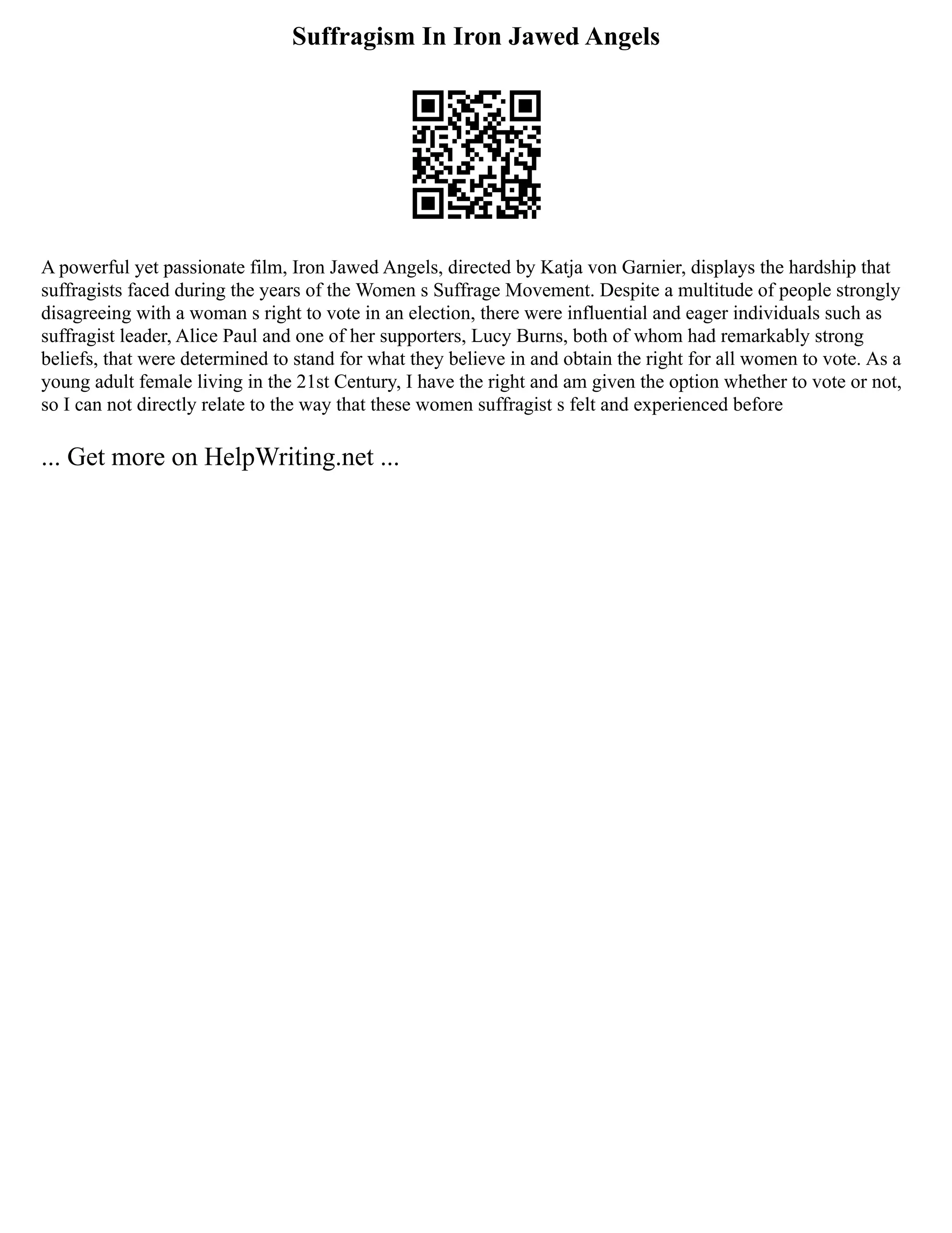 Suffragism In Iron Jawed Angels
A powerful yet passionate film, Iron Jawed Angels, directed by Katja von Garnier, displays the hardship that
suffragists faced during the years of the Women s Suffrage Movement. Despite a multitude of people strongly
disagreeing with a woman s right to vote in an election, there were influential and eager individuals such as
suffragist leader, Alice Paul and one of her supporters, Lucy Burns, both of whom had remarkably strong
beliefs, that were determined to stand for what they believe in and obtain the right for all women to vote. As a
young adult female living in the 21st Century, I have the right and am given the option whether to vote or not,
so I can not directly relate to the way that these women suffragist s felt and experienced before
... Get more on HelpWriting.net ...
 