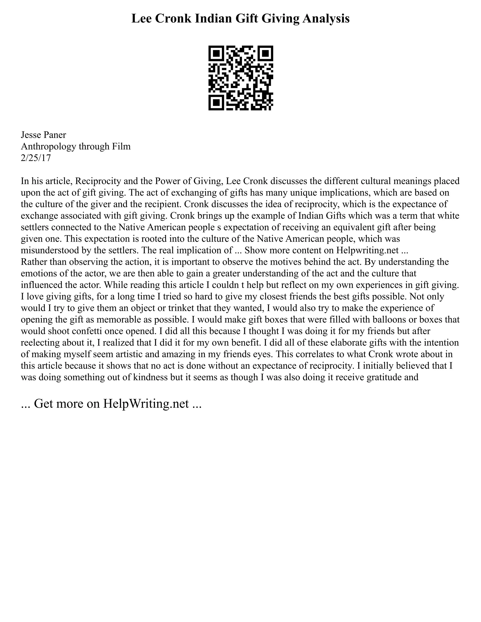 Lee Cronk Indian Gift Giving Analysis
Jesse Paner
Anthropology through Film
2/25/17
In his article, Reciprocity and the Power of Giving, Lee Cronk discusses the different cultural meanings placed
upon the act of gift giving. The act of exchanging of gifts has many unique implications, which are based on
the culture of the giver and the recipient. Cronk discusses the idea of reciprocity, which is the expectance of
exchange associated with gift giving. Cronk brings up the example of Indian Gifts which was a term that white
settlers connected to the Native American people s expectation of receiving an equivalent gift after being
given one. This expectation is rooted into the culture of the Native American people, which was
misunderstood by the settlers. The real implication of ... Show more content on Helpwriting.net ...
Rather than observing the action, it is important to observe the motives behind the act. By understanding the
emotions of the actor, we are then able to gain a greater understanding of the act and the culture that
influenced the actor. While reading this article I couldn t help but reflect on my own experiences in gift giving.
I love giving gifts, for a long time I tried so hard to give my closest friends the best gifts possible. Not only
would I try to give them an object or trinket that they wanted, I would also try to make the experience of
opening the gift as memorable as possible. I would make gift boxes that were filled with balloons or boxes that
would shoot confetti once opened. I did all this because I thought I was doing it for my friends but after
reelecting about it, I realized that I did it for my own benefit. I did all of these elaborate gifts with the intention
of making myself seem artistic and amazing in my friends eyes. This correlates to what Cronk wrote about in
this article because it shows that no act is done without an expectance of reciprocity. I initially believed that I
was doing something out of kindness but it seems as though I was also doing it receive gratitude and
... Get more on HelpWriting.net ...
 