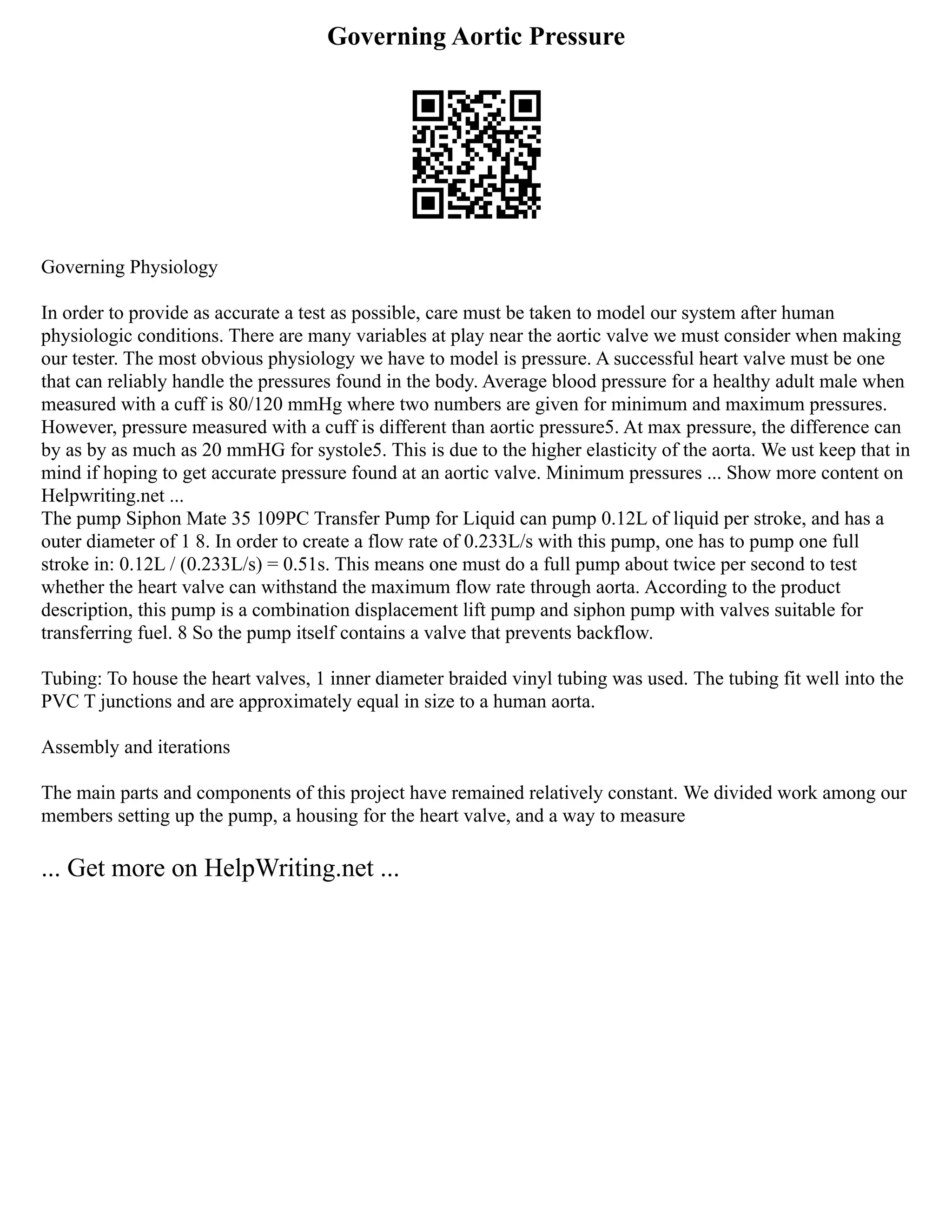 Governing Aortic Pressure
Governing Physiology
In order to provide as accurate a test as possible, care must be taken to model our system after human
physiologic conditions. There are many variables at play near the aortic valve we must consider when making
our tester. The most obvious physiology we have to model is pressure. A successful heart valve must be one
that can reliably handle the pressures found in the body. Average blood pressure for a healthy adult male when
measured with a cuff is 80/120 mmHg where two numbers are given for minimum and maximum pressures.
However, pressure measured with a cuff is different than aortic pressure5. At max pressure, the difference can
by as by as much as 20 mmHG for systole5. This is due to the higher elasticity of the aorta. We ust keep that in
mind if hoping to get accurate pressure found at an aortic valve. Minimum pressures ... Show more content on
Helpwriting.net ...
The pump Siphon Mate 35 109PC Transfer Pump for Liquid can pump 0.12L of liquid per stroke, and has a
outer diameter of 1 8. In order to create a flow rate of 0.233L/s with this pump, one has to pump one full
stroke in: 0.12L / (0.233L/s) = 0.51s. This means one must do a full pump about twice per second to test
whether the heart valve can withstand the maximum flow rate through aorta. According to the product
description, this pump is a combination displacement lift pump and siphon pump with valves suitable for
transferring fuel. 8 So the pump itself contains a valve that prevents backflow.
Tubing: To house the heart valves, 1 inner diameter braided vinyl tubing was used. The tubing fit well into the
PVC T junctions and are approximately equal in size to a human aorta.
Assembly and iterations
The main parts and components of this project have remained relatively constant. We divided work among our
members setting up the pump, a housing for the heart valve, and a way to measure
... Get more on HelpWriting.net ...
 