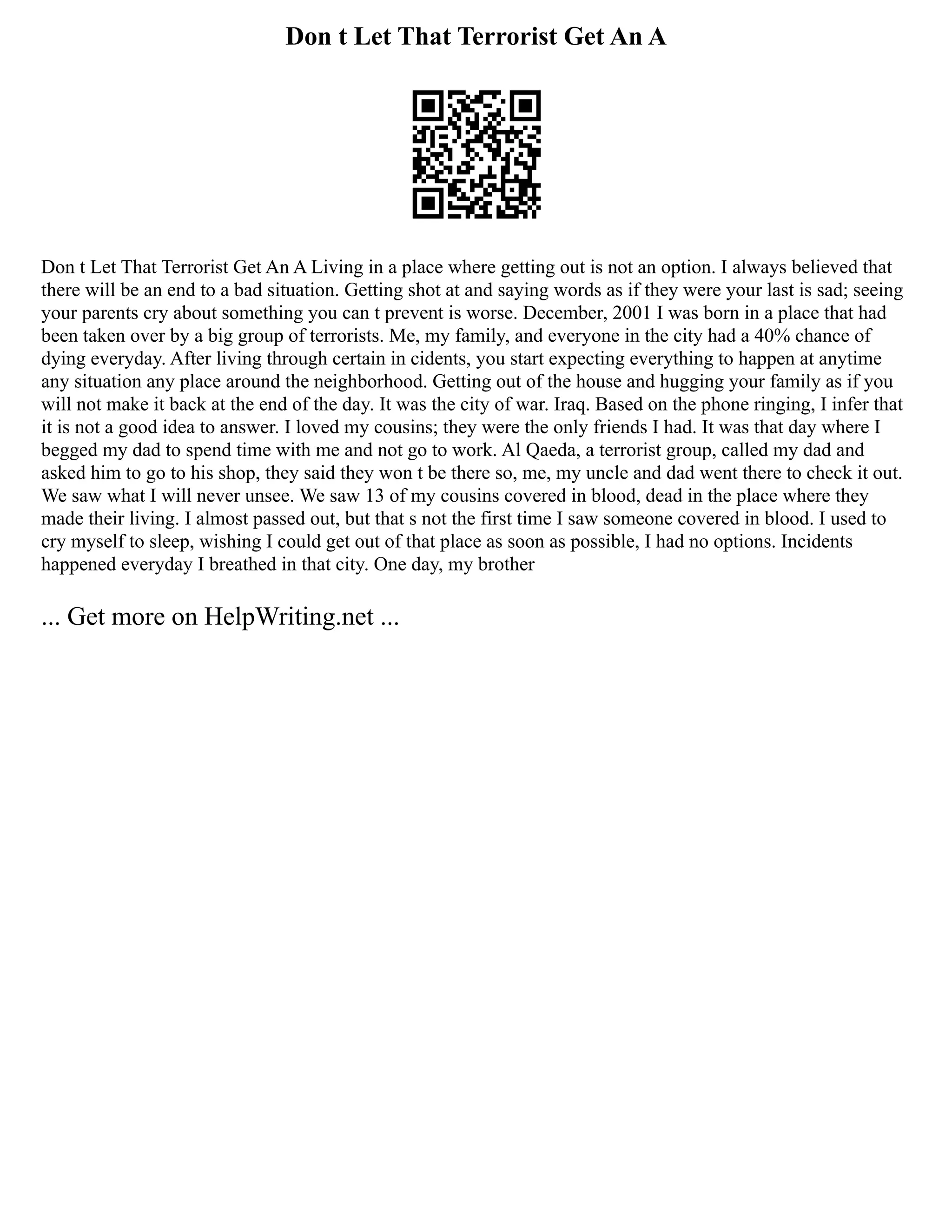 Don t Let That Terrorist Get An A
Don t Let That Terrorist Get An A Living in a place where getting out is not an option. I always believed that
there will be an end to a bad situation. Getting shot at and saying words as if they were your last is sad; seeing
your parents cry about something you can t prevent is worse. December, 2001 I was born in a place that had
been taken over by a big group of terrorists. Me, my family, and everyone in the city had a 40% chance of
dying everyday. After living through certain in cidents, you start expecting everything to happen at anytime
any situation any place around the neighborhood. Getting out of the house and hugging your family as if you
will not make it back at the end of the day. It was the city of war. Iraq. Based on the phone ringing, I infer that
it is not a good idea to answer. I loved my cousins; they were the only friends I had. It was that day where I
begged my dad to spend time with me and not go to work. Al Qaeda, a terrorist group, called my dad and
asked him to go to his shop, they said they won t be there so, me, my uncle and dad went there to check it out.
We saw what I will never unsee. We saw 13 of my cousins covered in blood, dead in the place where they
made their living. I almost passed out, but that s not the first time I saw someone covered in blood. I used to
cry myself to sleep, wishing I could get out of that place as soon as possible, I had no options. Incidents
happened everyday I breathed in that city. One day, my brother
... Get more on HelpWriting.net ...
 