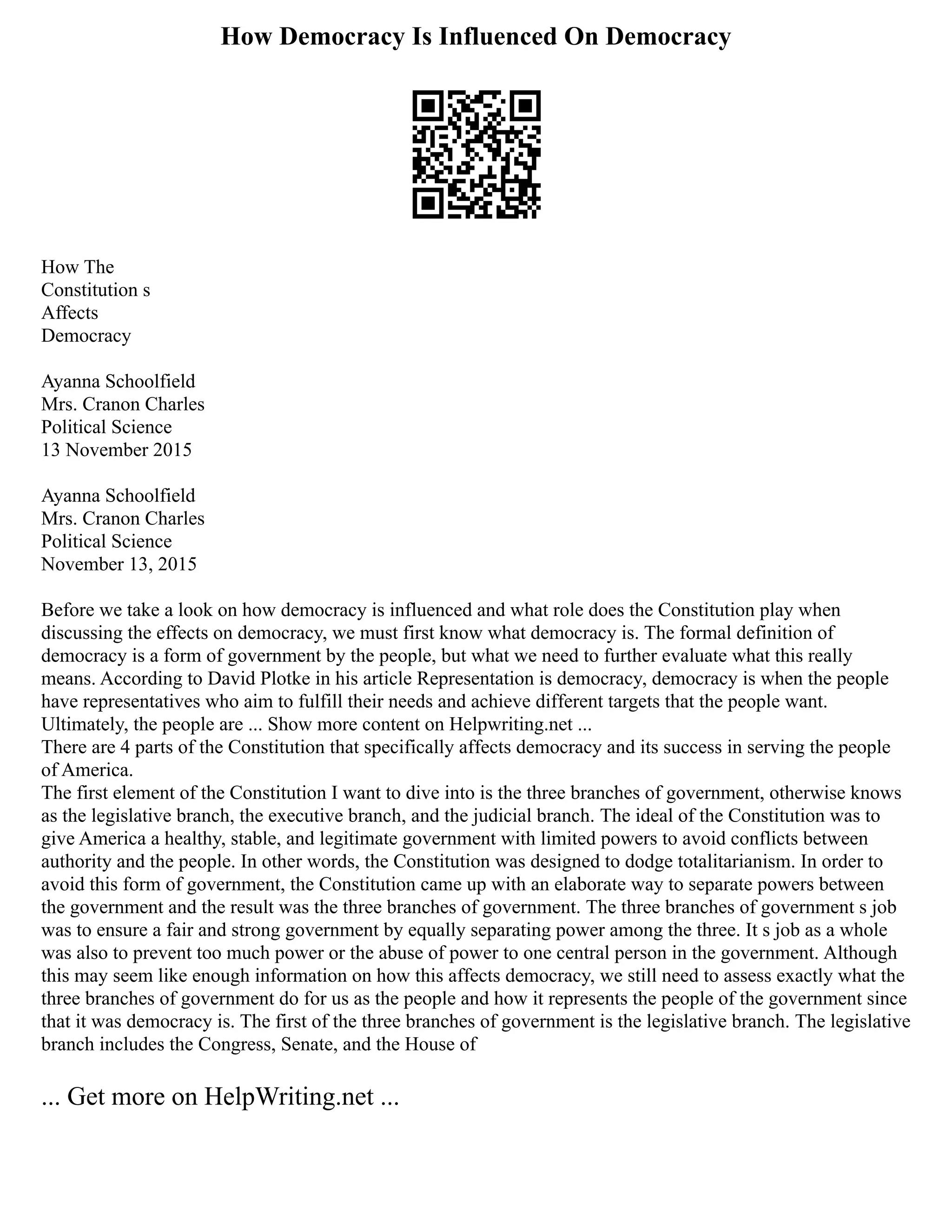 How Democracy Is Influenced On Democracy
How The
Constitution s
Affects
Democracy
Ayanna Schoolfield
Mrs. Cranon Charles
Political Science
13 November 2015
Ayanna Schoolfield
Mrs. Cranon Charles
Political Science
November 13, 2015
Before we take a look on how democracy is influenced and what role does the Constitution play when
discussing the effects on democracy, we must first know what democracy is. The formal definition of
democracy is a form of government by the people, but what we need to further evaluate what this really
means. According to David Plotke in his article Representation is democracy, democracy is when the people
have representatives who aim to fulfill their needs and achieve different targets that the people want.
Ultimately, the people are ... Show more content on Helpwriting.net ...
There are 4 parts of the Constitution that specifically affects democracy and its success in serving the people
of America.
The first element of the Constitution I want to dive into is the three branches of government, otherwise knows
as the legislative branch, the executive branch, and the judicial branch. The ideal of the Constitution was to
give America a healthy, stable, and legitimate government with limited powers to avoid conflicts between
authority and the people. In other words, the Constitution was designed to dodge totalitarianism. In order to
avoid this form of government, the Constitution came up with an elaborate way to separate powers between
the government and the result was the three branches of government. The three branches of government s job
was to ensure a fair and strong government by equally separating power among the three. It s job as a whole
was also to prevent too much power or the abuse of power to one central person in the government. Although
this may seem like enough information on how this affects democracy, we still need to assess exactly what the
three branches of government do for us as the people and how it represents the people of the government since
that it was democracy is. The first of the three branches of government is the legislative branch. The legislative
branch includes the Congress, Senate, and the House of
... Get more on HelpWriting.net ...
 